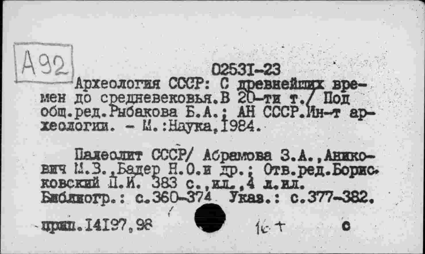 ﻿Ä92.	02531-23
Археология СССР: С древнейших времен до средневековья.В 20-ти т.7 Под общ.ред.Рыбакова Б. А.: АН СССР.Ин-т археологии. - М.:Наука,1984.
Палеолит СССР/ Абрамова З.А.,Анико-вич Ц.З. .Бадер Н.О.и др.: Отв.ред.Борис» ковский П.И. 383 с., ил., 4 л. ил. БИблиогр. : с.360-374 Укав.: с.377-382.
чред. 14197,98	fc.-r О